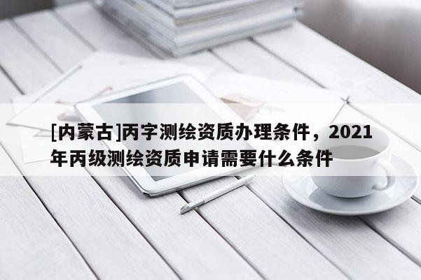 [内蒙古]丙字测绘资质办理条件，2021年丙级测绘资质申请需要什么条件