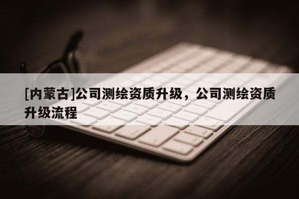 [内蒙古]公司测绘资质升级，公司测绘资质升级流程