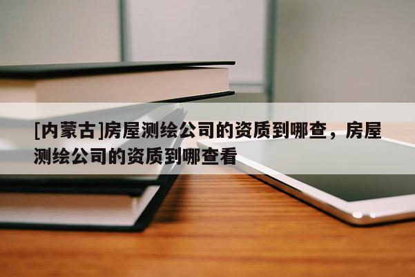 [内蒙古]房屋测绘公司的资质到哪查，房屋测绘公司的资质到哪查看