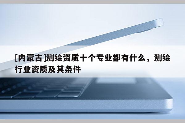[内蒙古]测绘资质十个专业都有什么，测绘行业资质及其条件