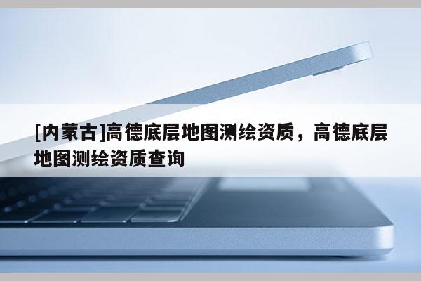 [内蒙古]高德底层地图测绘资质，高德底层地图测绘资质查询