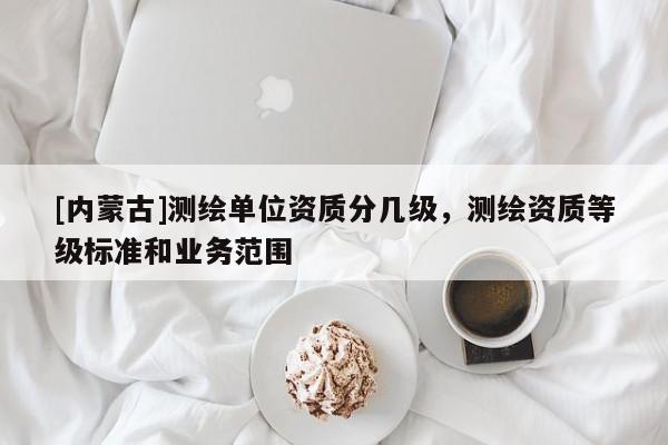 [内蒙古]测绘单位资质分几级，测绘资质等级标准和业务范围