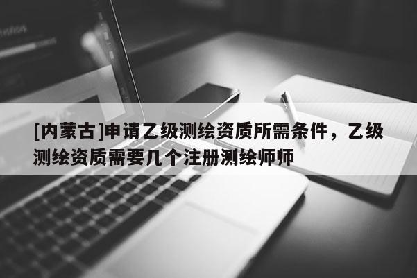 [内蒙古]申请乙级测绘资质所需条件，乙级测绘资质需要几个注册测绘师师