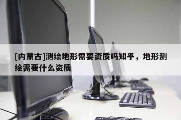 [内蒙古]测绘地形需要资质吗知乎，地形测绘需要什么资质