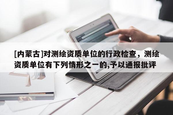 [内蒙古]对测绘资质单位的行政检查，测绘资质单位有下列情形之一的,予以通报批评