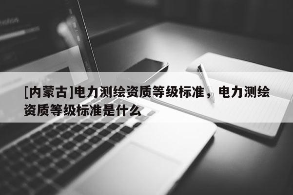 [内蒙古]电力测绘资质等级标准，电力测绘资质等级标准是什么