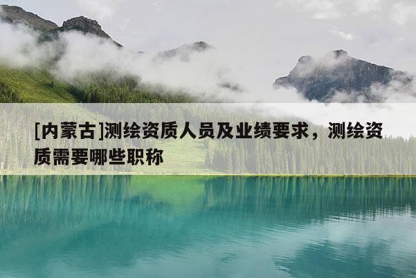 [内蒙古]测绘资质人员及业绩要求，测绘资质需要哪些职称