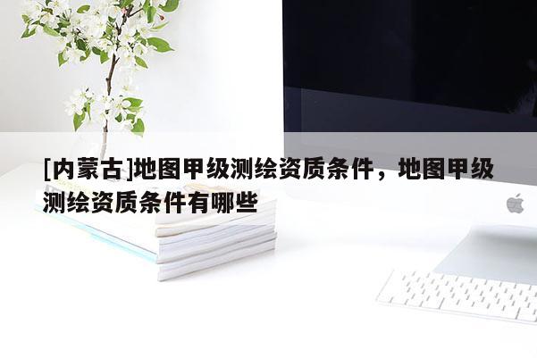 [内蒙古]地图甲级测绘资质条件，地图甲级测绘资质条件有哪些