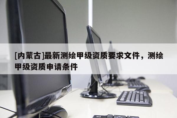 [内蒙古]最新测绘甲级资质要求文件，测绘甲级资质申请条件