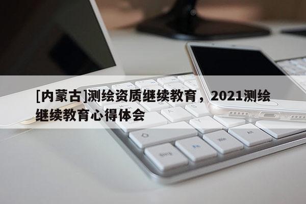 [内蒙古]测绘资质继续教育，2021测绘继续教育心得体会