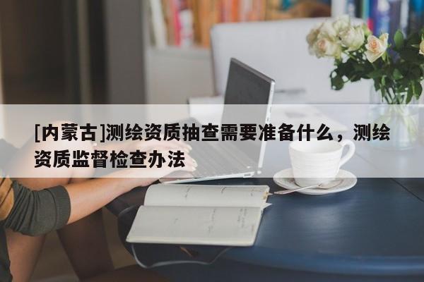 [内蒙古]测绘资质抽查需要准备什么，测绘资质监督检查办法