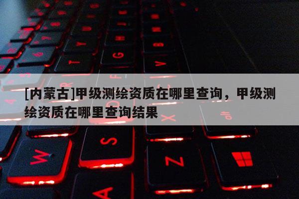 [内蒙古]甲级测绘资质在哪里查询，甲级测绘资质在哪里查询结果
