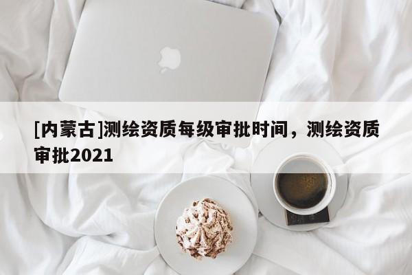 [内蒙古]测绘资质每级审批时间，测绘资质审批2021