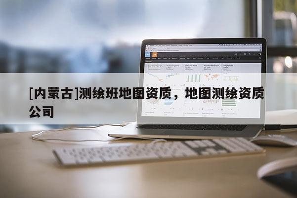 [内蒙古]测绘班地图资质，地图测绘资质 公司