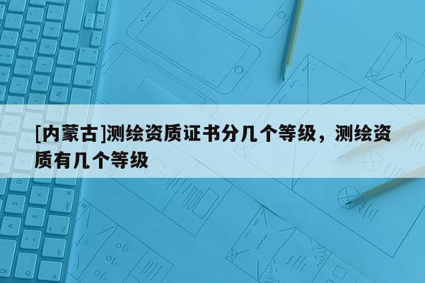 [内蒙古]测绘资质证书分几个等级，测绘资质有几个等级