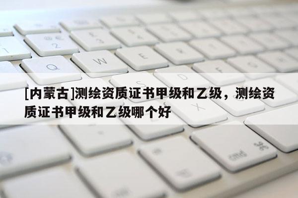 [内蒙古]测绘资质证书甲级和乙级，测绘资质证书甲级和乙级哪个好