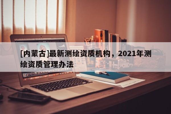 [内蒙古]最新测绘资质机构，2021年测绘资质管理办法