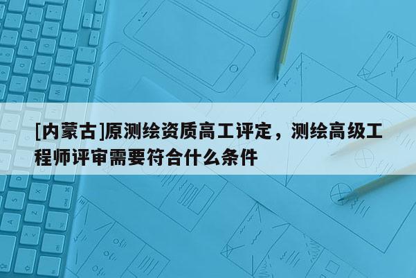 [内蒙古]原测绘资质高工评定，测绘高级工程师评审需要符合什么条件