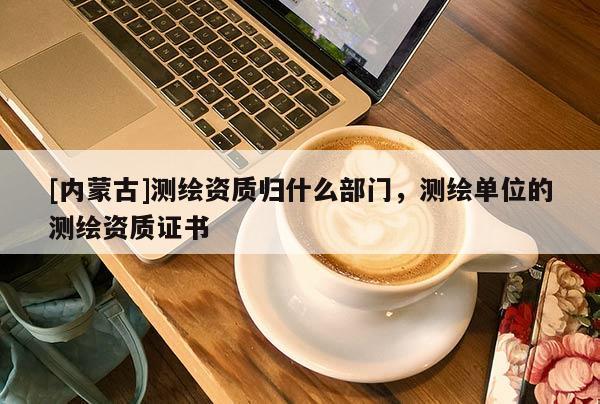 [内蒙古]测绘资质归什么部门，测绘单位的测绘资质证书