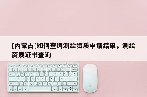[内蒙古]如何查询测绘资质申请结果，测绘资质证书查询