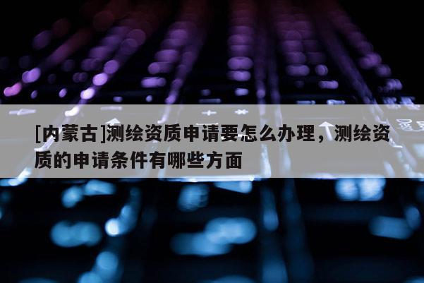 [内蒙古]测绘资质申请要怎么办理，测绘资质的申请条件有哪些方面