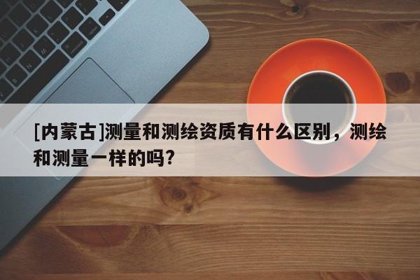 [内蒙古]测量和测绘资质有什么区别，测绘和测量一样的吗?
