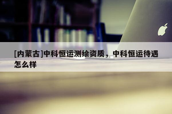 [内蒙古]中科恒运测绘资质，中科恒运待遇怎么样