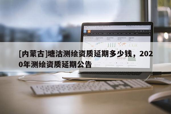 [内蒙古]塘沽测绘资质延期多少钱，2020年测绘资质延期公告