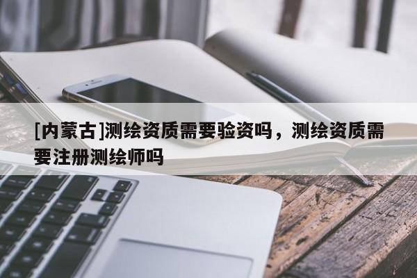 [内蒙古]测绘资质需要验资吗，测绘资质需要注册测绘师吗
