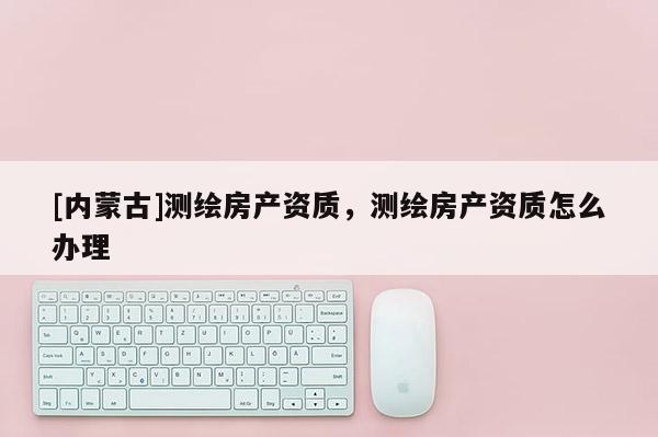 [内蒙古]测绘房产资质，测绘房产资质怎么办理