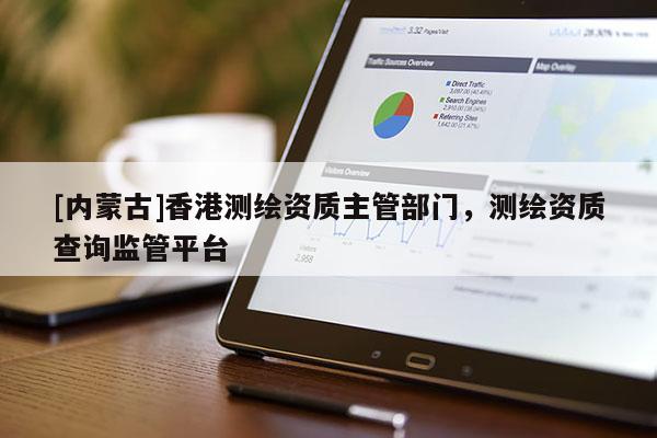 [内蒙古]香港测绘资质主管部门，测绘资质查询监管平台