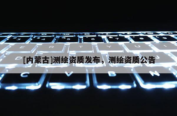 [内蒙古]测绘资质发布，测绘资质公告