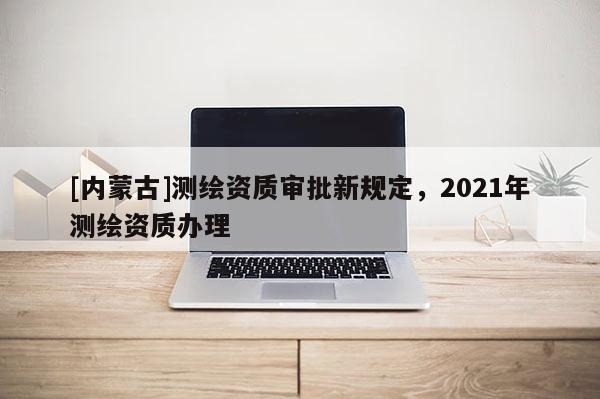 [内蒙古]测绘资质审批新规定，2021年测绘资质办理