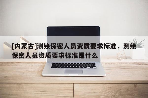[内蒙古]测绘保密人员资质要求标准，测绘保密人员资质要求标准是什么