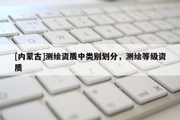 [内蒙古]测绘资质中类别划分，测绘等级资质