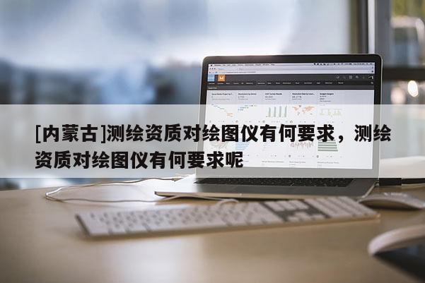 [内蒙古]测绘资质对绘图仪有何要求，测绘资质对绘图仪有何要求呢