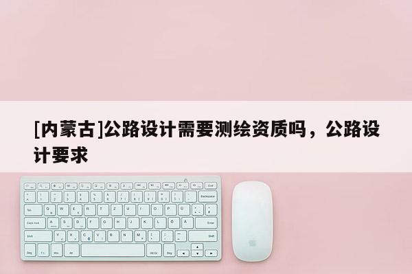 [内蒙古]公路设计需要测绘资质吗，公路设计要求