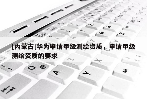 [内蒙古]华为申请甲级测绘资质，申请甲级测绘资质的要求