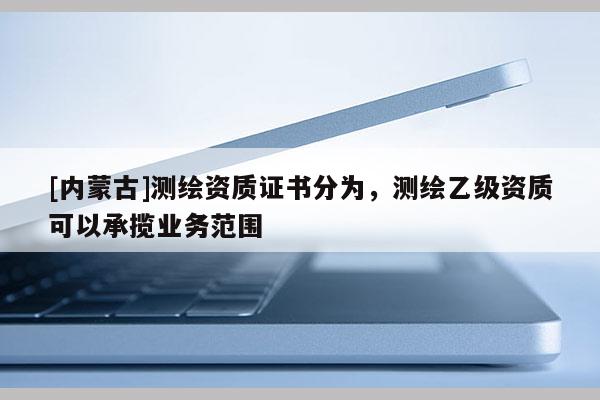 [内蒙古]测绘资质证书分为，测绘乙级资质可以承揽业务范围