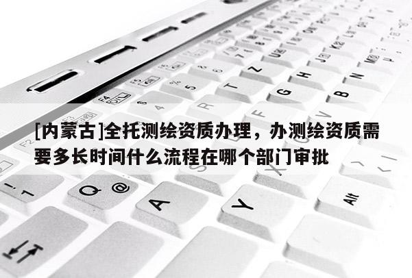 [内蒙古]全托测绘资质办理，办测绘资质需要多长时间什么流程在哪个部门审批
