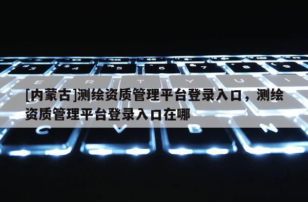 [内蒙古]测绘资质管理平台登录入口，测绘资质管理平台登录入口在哪