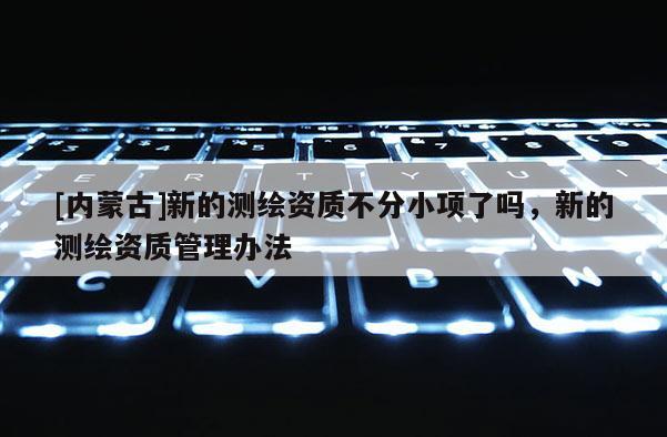 [内蒙古]新的测绘资质不分小项了吗，新的测绘资质管理办法