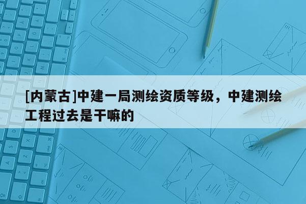 [内蒙古]中建一局测绘资质等级，中建测绘工程过去是干嘛的