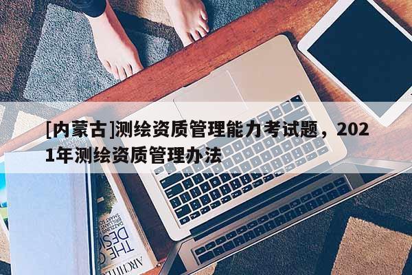 [内蒙古]测绘资质管理能力考试题，2021年测绘资质管理办法