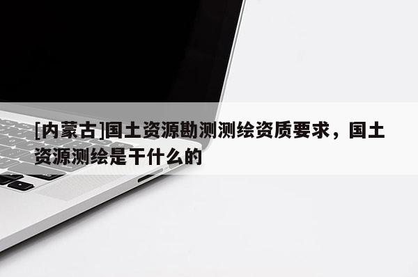 [内蒙古]国土资源勘测测绘资质要求，国土资源测绘是干什么的
