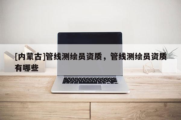 [内蒙古]管线测绘员资质，管线测绘员资质有哪些
