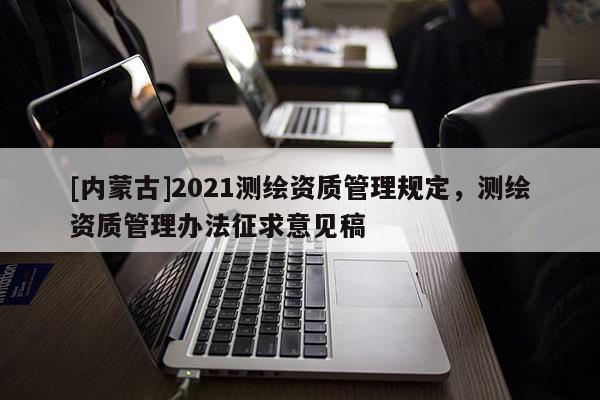 [内蒙古]2021测绘资质管理规定，测绘资质管理办法征求意见稿