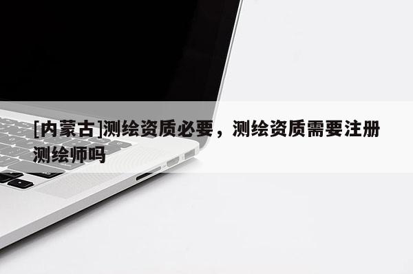 [内蒙古]测绘资质必要，测绘资质需要注册测绘师吗