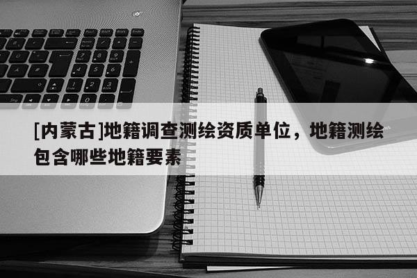 [内蒙古]地籍调查测绘资质单位，地籍测绘包含哪些地籍要素
