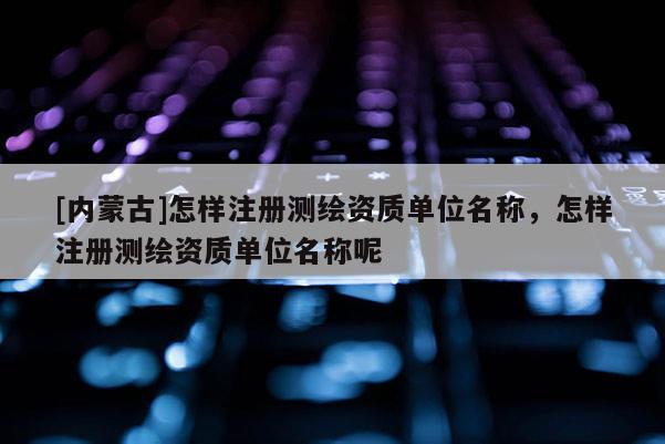 [内蒙古]怎样注册测绘资质单位名称，怎样注册测绘资质单位名称呢